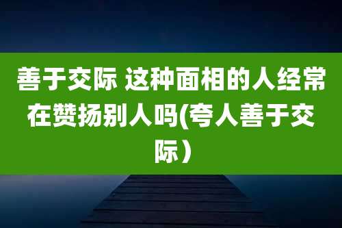 善于交际 这种面相的人经常在赞扬别人吗(夸人善于交际)