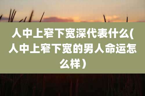 人中上窄下宽深代表什么(人中上窄下宽的男人命运怎么样）