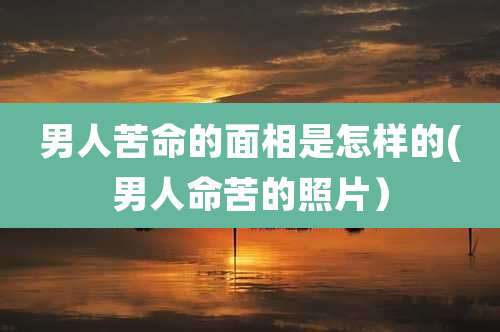 男人苦命的面相是怎样的(男人命苦的照片)