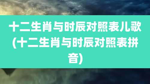 十二生肖与时辰对照表儿歌(十二生肖与时辰对照表拼音)