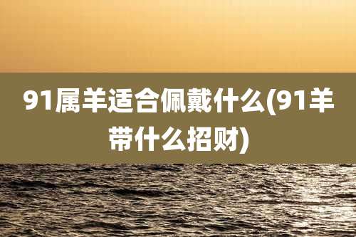 91属羊适合佩戴什么(91羊带什么招财)