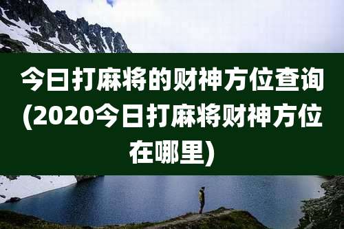 今曰打麻将的财神方位查询(2020今日打麻将财神方位在哪里)
