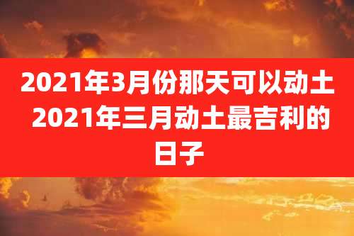 2021年3月份那天可以动土 2021年三月动土最吉利的日子