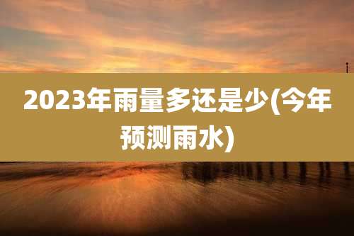2023年雨量多还是少(今年预测雨水)