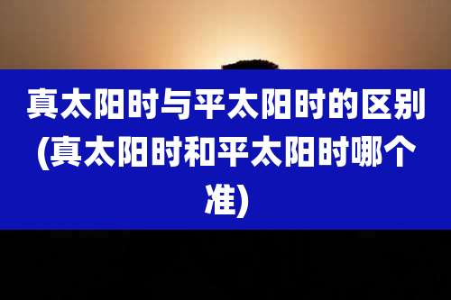 真太阳时与平太阳时的区别(真太阳时和平太阳时哪个准)