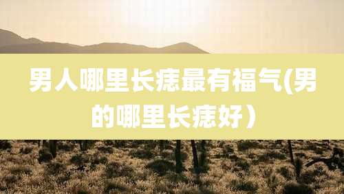 男人哪里长痣最有福气(男的哪里长痣好）