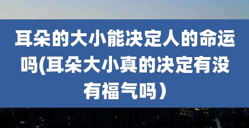 耳朵的大小能决定人的命运吗(耳朵大小真的决定有没有福气吗)
