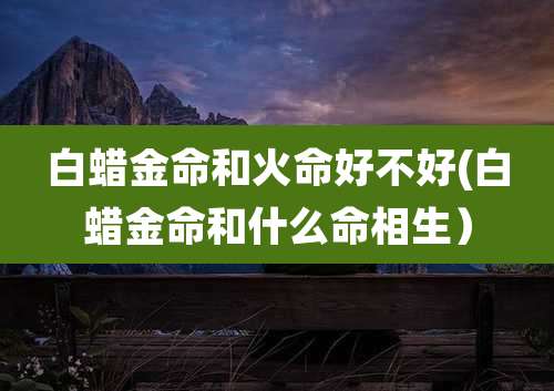 白蜡金命和火命好不好(白蜡金命和什么命相生）