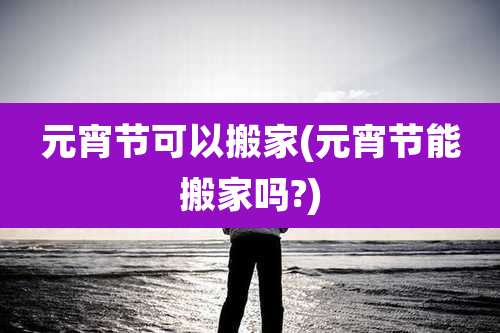 元宵节可以搬家(元宵节能搬家吗?)