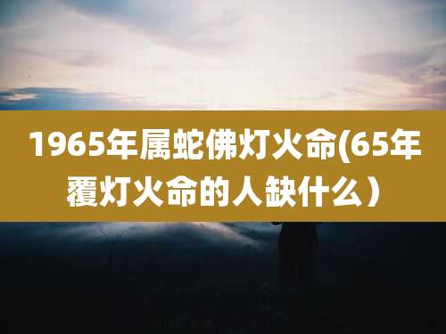 1965年属蛇佛灯火命(65年覆灯火命的人缺什么）