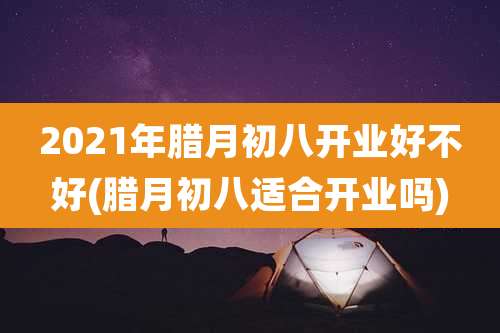 2021年腊月初八开业好不好(腊月初八适合开业吗)