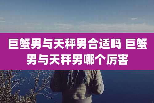 巨蟹男与天秤男合适吗 巨蟹男与天秤男哪个厉害