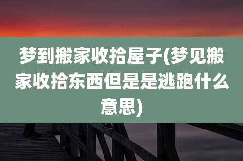 梦到搬家收拾屋子(梦见搬家收拾东西但是是逃跑什么意思)
