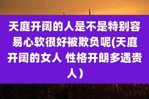 天庭开阔的人是不是特别容易心软很好被欺负呢(天庭开阔的女人 性格开朗多遇贵人)