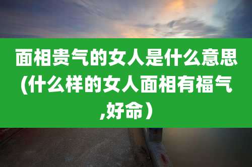 面相贵气的女人是什么意思(什么样的女人面相有福气,好命)