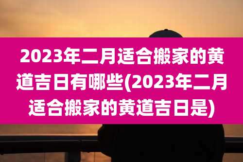 2023年二月适合搬家的黄道吉日有哪些(2023年二月适合搬家的黄道吉日是)