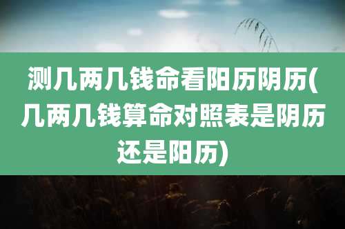 测几两几钱命看阳历阴历(几两几钱算命对照表是阴历还是阳历)
