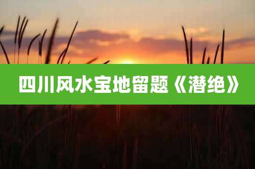 四川风水宝地留题《潜绝》