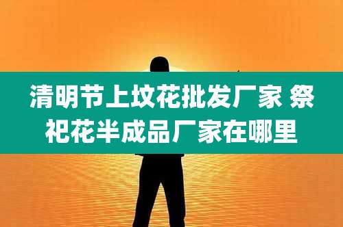 清明节上坟花批发厂家 祭祀花半成品厂家在哪里