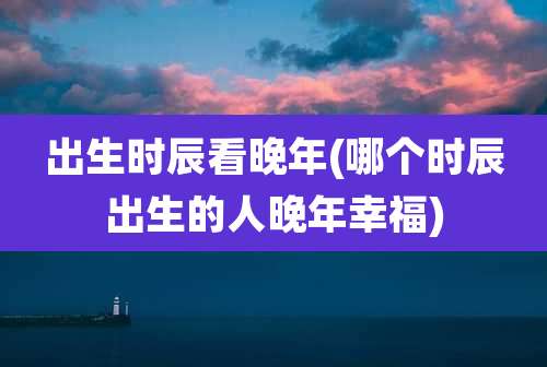 出生时辰看晚年(哪个时辰出生的人晚年幸福)
