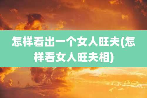 怎样看出一个女人旺夫(怎样看女人旺夫相)