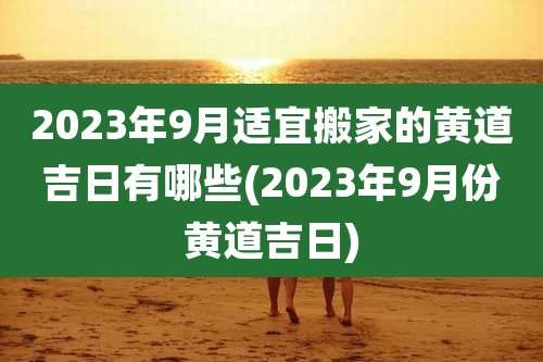 2023年9月适宜搬家的黄道吉日有哪些(2023年9月份黄道吉日)
