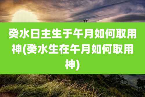 癸水日主生于午月如何取用神(癸水生在午月如何取用神)