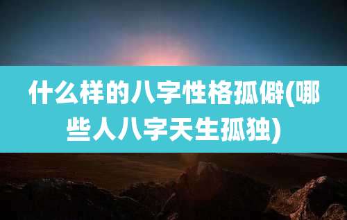 什么样的八字性格孤僻(哪些人八字天生孤独)