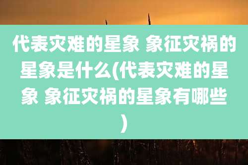 代表灾难的星象 象征灾祸的星象是什么(代表灾难的星象 象征灾祸的星象有哪些)