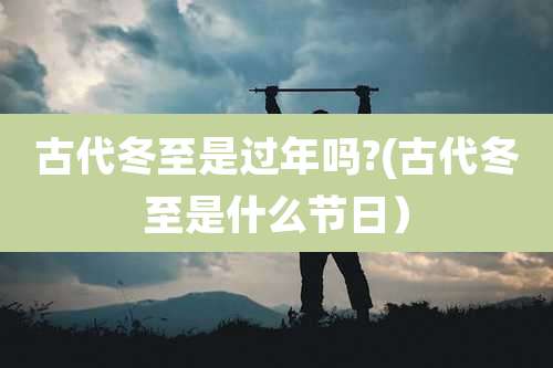 古代冬至是过年吗?(古代冬至是什么节日）
