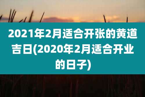 2021年2月适合开张的黄道吉日(2020年2月适合开业的日子)