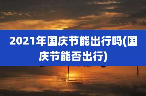 2021年国庆节能出行吗(国庆节能否出行)