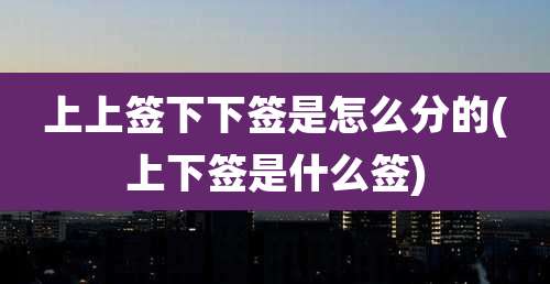 上上签下下签是怎么分的(上下签是什么签)