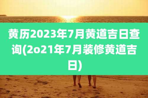 黄历2023年7月黄道吉日查询(2o21年7月装修黄道吉日)