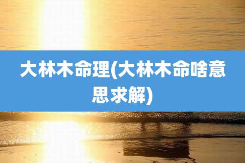 大林木命理(大林木命啥意思求解)