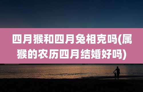四月猴和四月兔相克吗(属猴的农历四月结婚好吗)