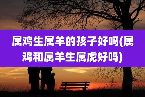 属鸡生属羊的孩子好吗(属鸡和属羊生属虎好吗)