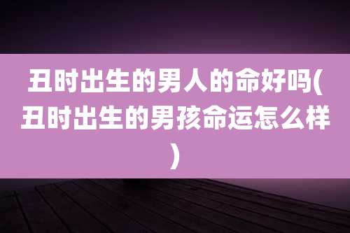 丑时出生的男人的命好吗(丑时出生的男孩命运怎么样)