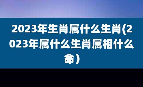 2023年生肖属什么生肖(2023年属什么生肖属相什么命）