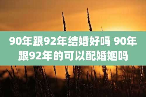 90年跟92年结婚好吗 90年跟92年的可以配婚姻吗