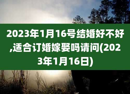 2023年1月16号结婚好不好,适合订婚嫁娶吗请问(2023年1月16日)