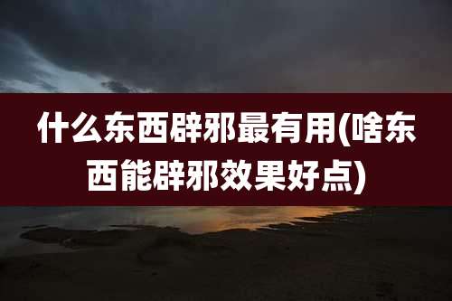 什么东西辟邪最有用(啥东西能辟邪效果好点)