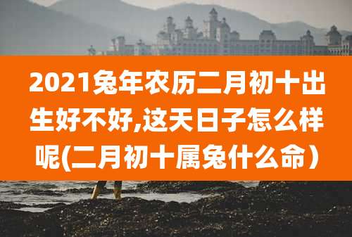 2021兔年农历二月初十出生好不好,这天日子怎么样呢(二月初十属兔什么命）