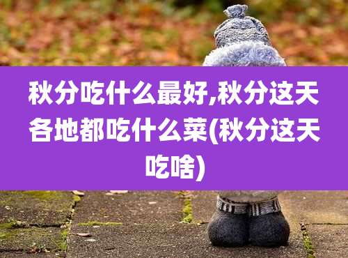 秋分吃什么最好,秋分这天各地都吃什么菜(秋分这天吃啥)