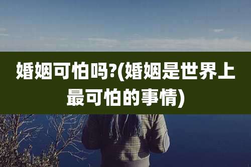 婚姻可怕吗?(婚姻是世界上最可怕的事情)