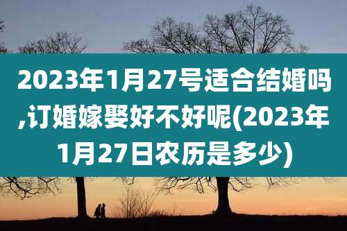 2023年1月27号适合结婚吗,订婚嫁娶好不好呢(2023年1月27日农历是多少)