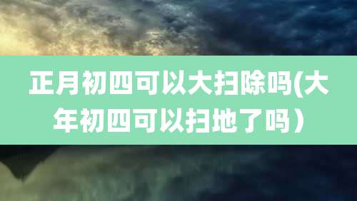 正月初四可以大扫除吗(大年初四可以扫地了吗）
