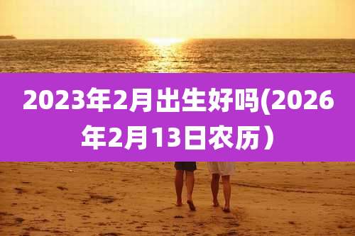 2023年2月出生好吗(2026年2月13日农历)