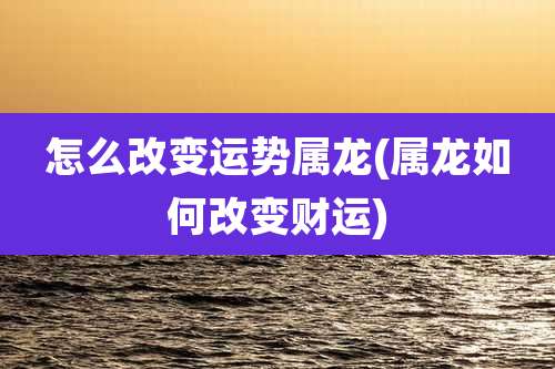 怎么改变运势属龙(属龙如何改变财运)