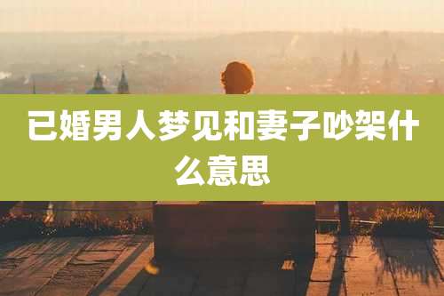 已婚男人梦见和妻子吵架什么意思